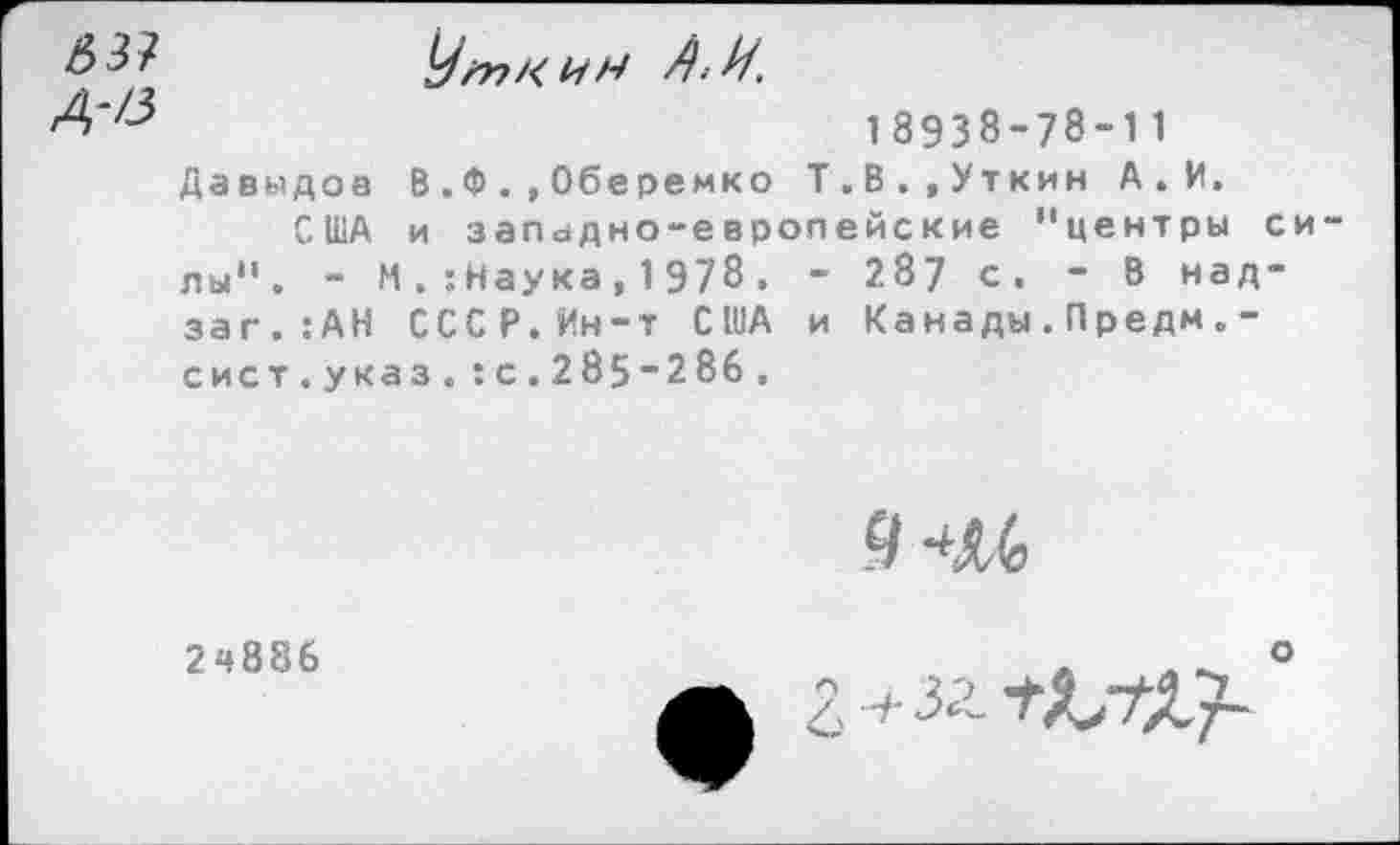 ﻿63?
Д-/3
Уткин А-Н.
18938-78-11 Давыдов В.Ф.,Оберемко Т.В.»Уткин А.И.
США и западно-европейские ’'центры си лы". - М . :Наука, 1 978 . - 2.87 с. - В над-заг.:АН СССР.Ин-т США и Канады.Предм.-сист.указ.:с.285*286.
946
2ч886
о